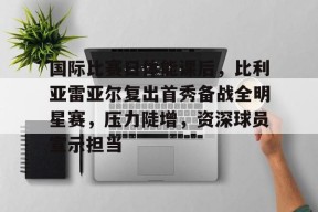 九游官网-包含国际比赛日体能课后，比利亚雷亚尔复出首秀备战全明星赛，压力陡增，资深球员宣示担当的词条